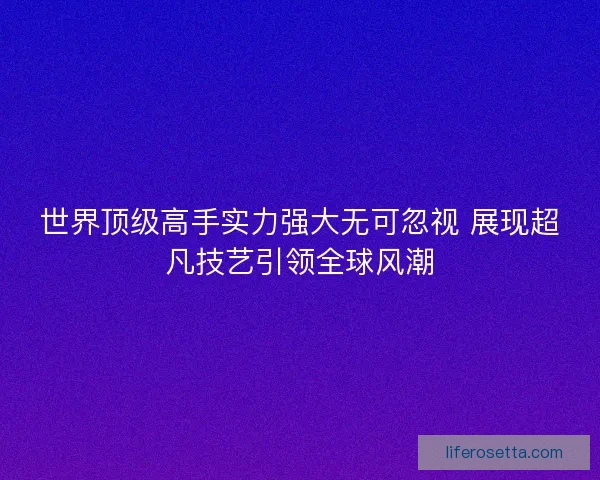 世界顶级高手实力强大无可忽视 展现超凡技艺引领全球风潮