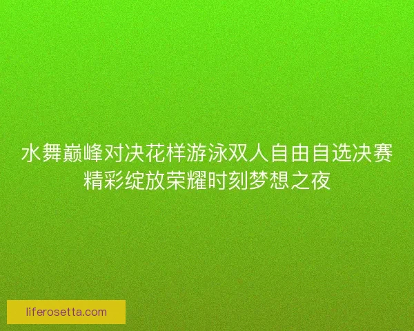 水舞巅峰对决花样游泳双人自由自选决赛精彩绽放荣耀时刻梦想之夜